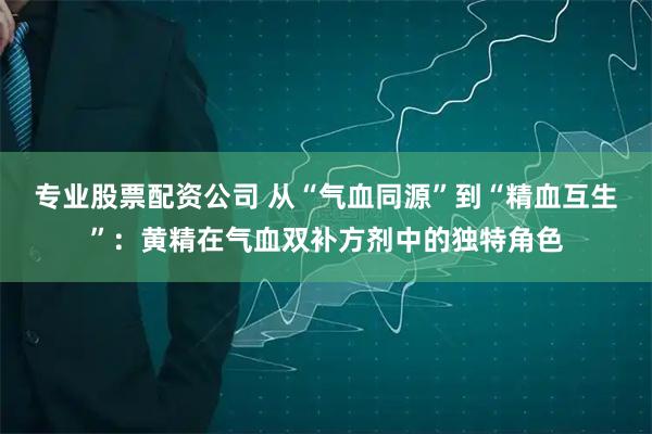 专业股票配资公司 从“气血同源”到“精血互生”:黄精在气血双补方剂中的独特角色