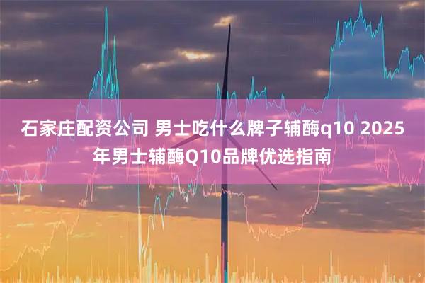 石家庄配资公司 男士吃什么牌子辅酶q10 2025年男士辅酶Q10品牌优选指南