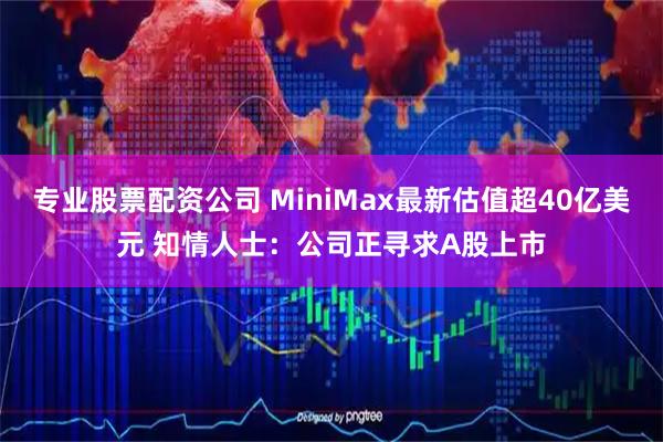 专业股票配资公司 MiniMax最新估值超40亿美元 知情人士:公司正寻求A股上市