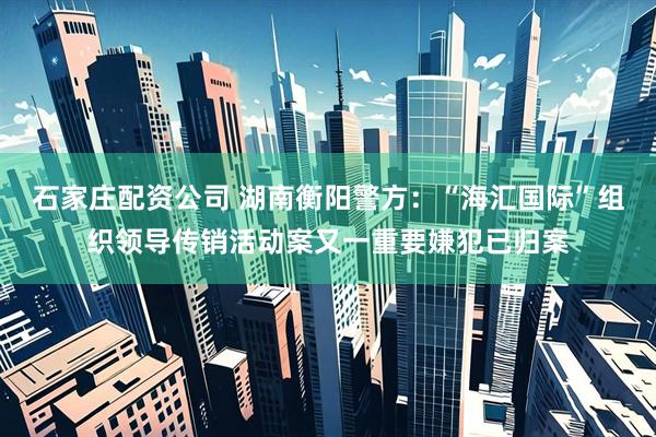 石家庄配资公司 湖南衡阳警方：“海汇国际”组织领导传销活动案又一重要嫌犯已归案