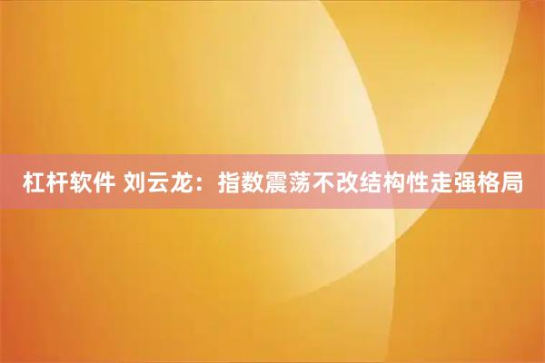 杠杆软件 刘云龙:指数震荡不改结构性走强格局