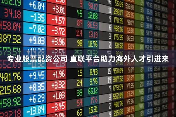 专业股票配资公司 直联平台助力海外人才引进来