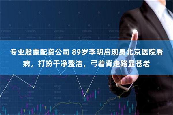 专业股票配资公司 89岁李明启现身北京医院看病,打扮干净整洁,弓着背走路显苍老