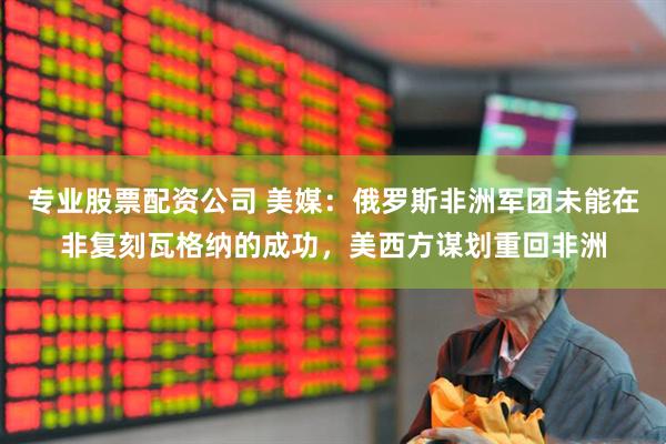 专业股票配资公司 美媒:俄罗斯非洲军团未能在非复刻瓦格纳的成功,美西方谋划重回非洲