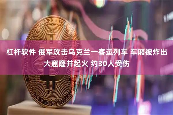 杠杆软件 俄军攻击乌克兰一客运列车 车厢被炸出大窟窿并起火 约30人受伤