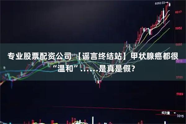 专业股票配资公司 【谣言终结站】甲状腺癌都很“温和”……是真是假？