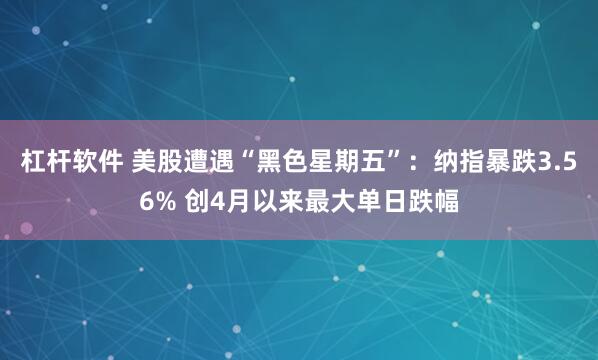 杠杆软件 美股遭遇“黑色星期五”：纳指暴跌3.56% 创4月以来最大单日跌幅