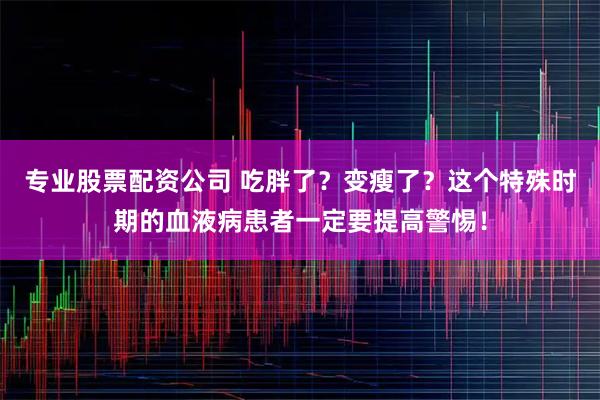 专业股票配资公司 吃胖了？变瘦了？这个特殊时期的血液病患者一定要提高警惕！