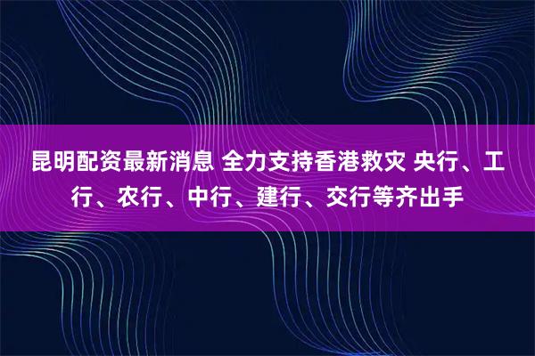 昆明配资最新消息 全力支持香港救灾 央行、工行、农行、中行、建行、交行等齐出手