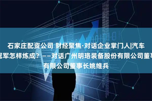 石家庄配资公司 财经聚焦·对话企业掌门人|汽车装备单项冠军怎样炼成？——对话广州明珞装备股份有限公司董事长姚维兵