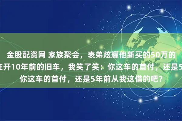金股配资网 家族聚会，表弟炫耀他新买的50万的车，还问我怎么还在开10年前的旧车，我笑了笑：你这车的首付，还是5年前从我这借的吧？