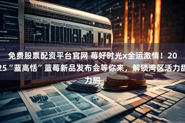 免费股票配资平台官网 莓好时光x全运激情！2025“蓝高恬”蓝莓新品发布会等你来，解锁湾区活力甜