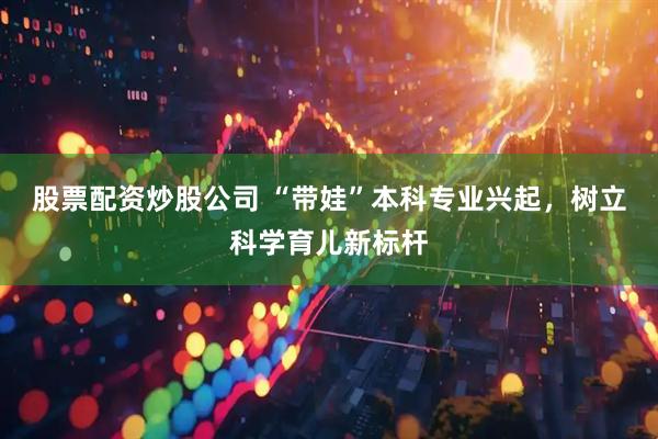 股票配资炒股公司 “带娃”本科专业兴起，树立科学育儿新标杆