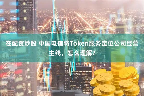 在配资炒股 中国电信将Token服务定位公司经营主线，怎么理解？