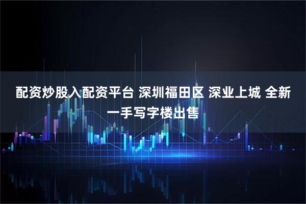 配资炒股入配资平台 深圳福田区 深业上城 全新一手写字楼出售