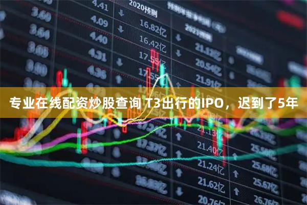 专业在线配资炒股查询 T3出行的IPO，迟到了5年