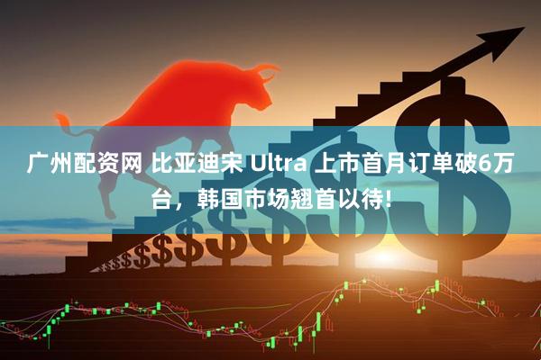 广州配资网 比亚迪宋 Ultra 上市首月订单破6万台，韩国市场翘首以待!