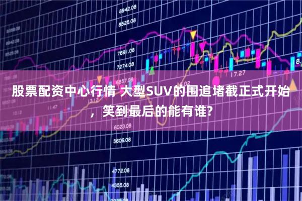 股票配资中心行情 大型SUV的围追堵截正式开始，笑到最后的能有谁?