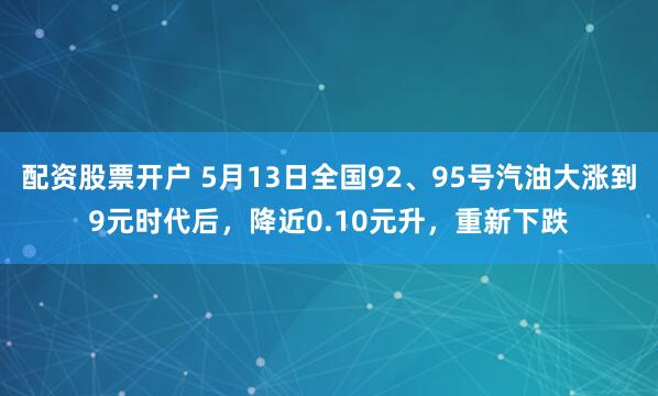配资股票开户 5月13日全国92、95号汽油大涨到9元时代后，降近0.10元升，重新下跌