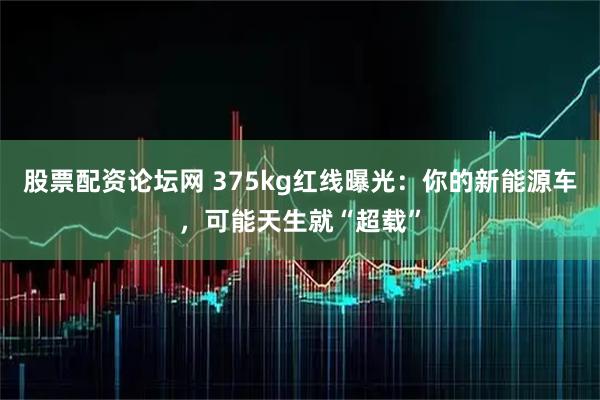 股票配资论坛网 375kg红线曝光：你的新能源车，可能天生就“超载”