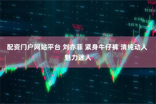 配资门户网站平台 刘亦菲 紧身牛仔裤 清纯动人 魅力迷人
