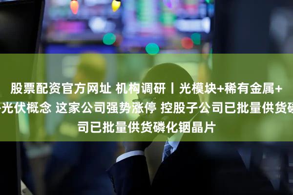 股票配资官方网址 机构调研丨光模块+稀有金属+商业航天+光伏概念 这家公司强势涨停 控股子公司已批量供货磷化铟晶片