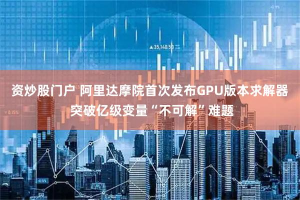 资炒股门户 阿里达摩院首次发布GPU版本求解器 突破亿级变量“不可解”难题