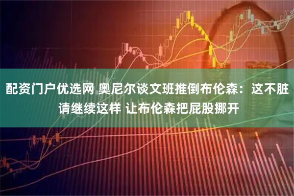 配资门户优选网 奥尼尔谈文班推倒布伦森：这不脏 请继续这样 让布伦森把屁股挪开